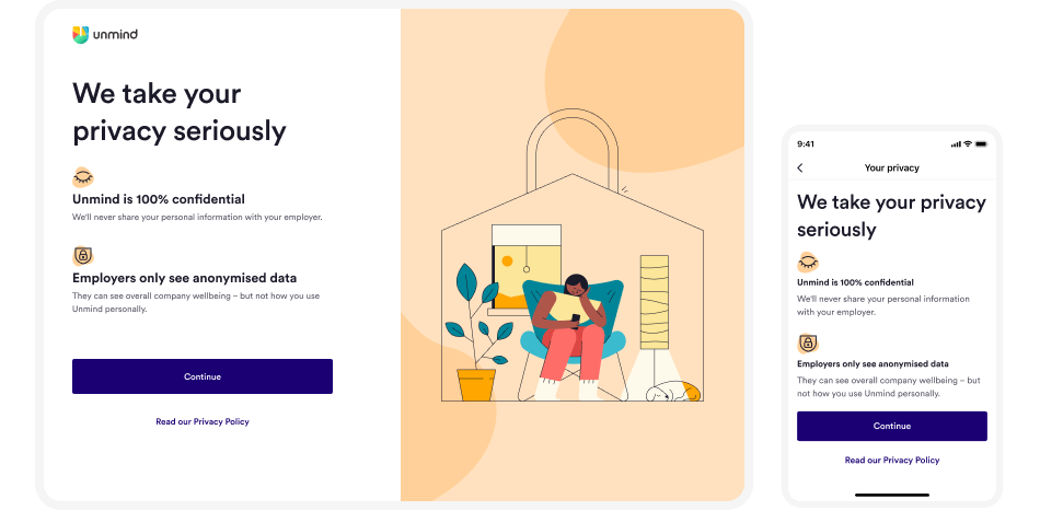 A desktop and mobile screen side by side. The desktop screen is split into two halves. The left-hand side reads 'We take your privacy seriously. Unmind is 100% confidential. We'll never share your personal information with your employee. Employers only see anonymised data. They can see overall wellbeing — but not how you use Unmind personally. A button reads 'Continue' and underneath is a link to 'Read our privacy policy. The right-hand side is an illustration of a person sitting on a comfy chair using their mobile phone, inside a padlock shaped house. The mobile screen has the same as the desktop, but has no illustration.