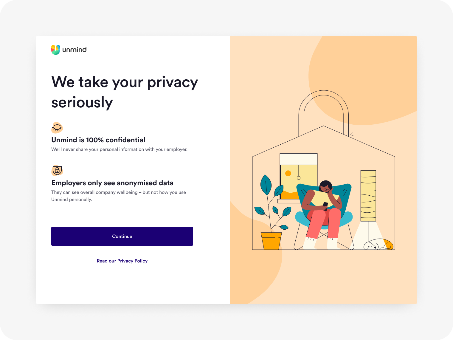 Privacy step as seen on a desktop. Title: We take your privacy seriously. Point 1: Unmind is 100% confidential. We'll never share your personal information with your employer. Point 2: Employers only see anonymised data. They can see overall company wellbeing – but not how you use Unmind personally. There is an illustration of a person sitting in a padlock shaped house, using their phone, while looking relaxed and at ease.