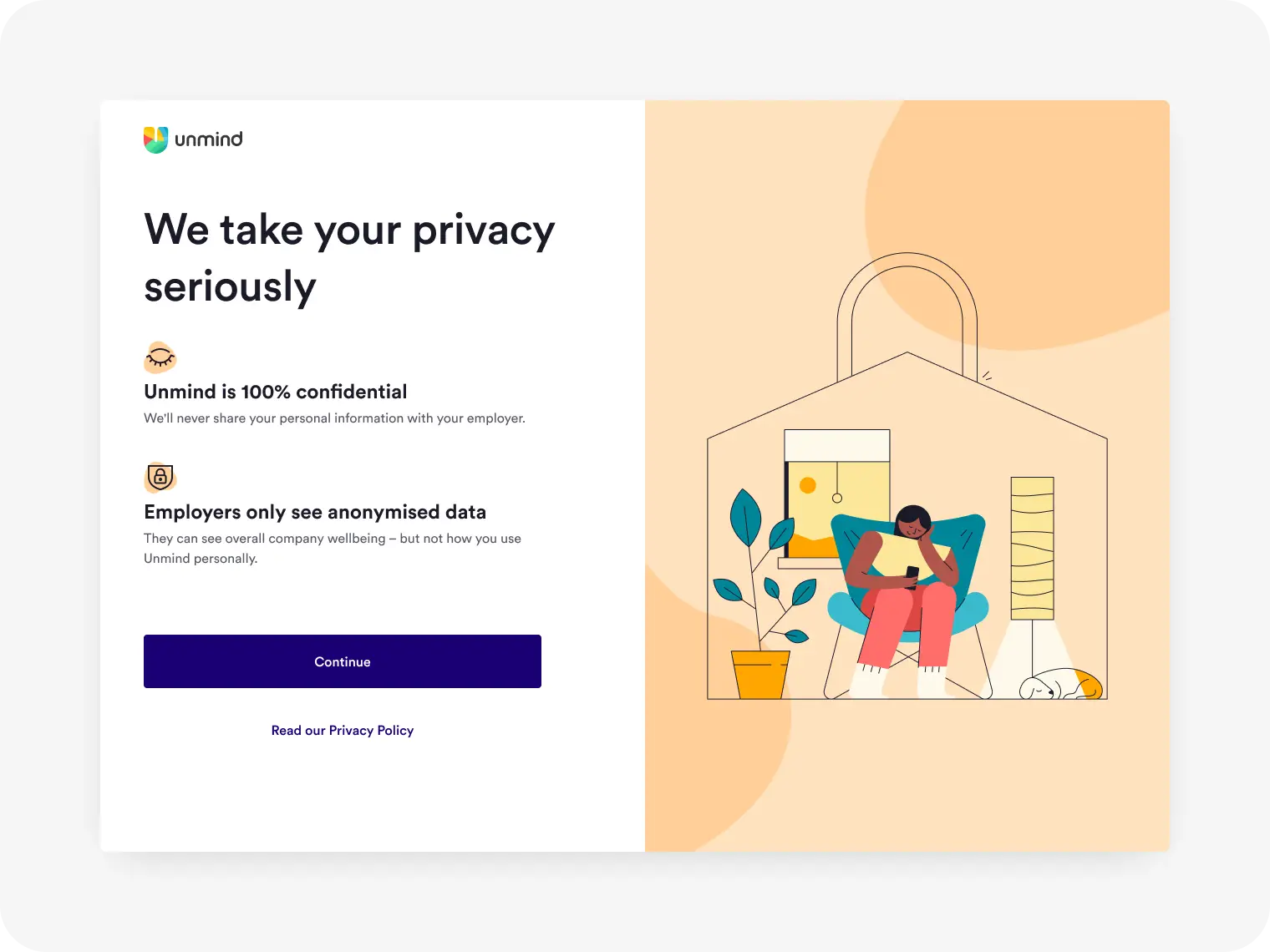 Privacy step as seen on a desktop. Title: We take your privacy seriously. Point 1: Unmind is 100% confidential. We'll never share your personal information with your employer. Point 2: Employers only see anonymised data. They can see overall company wellbeing – but not how you use Unmind personally. There is an illustration of a person sitting in a padlock shaped house, using their phone, while looking relaxed and at ease.